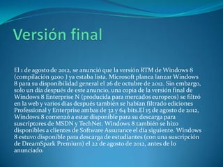 El 1 de agosto de 2012, se anunció que la versión RTM de Windows 8
(compilación 9200 ) ya estaba lista. Microsoft planea lanzar Windows
8 para su disponibilidad general el 26 de octubre de 2012. Sin embargo,
solo un día después de este anuncio, una copia de la versión final de
Windows 8 Enterprise N (producida para mercados europeos) se filtró
en la web y varios días después también se habían filtrado ediciones
Professional y Enterprise ambas de 32 y 64 bits.El 15 de agosto de 2012,
Windows 8 comenzó a estar disponible para su descarga para
suscriptores de MSDN y TechNet. Windows 8 también se hizo
disponibles a clientes de Software Assurance el día siguiente. Windows
8 estuvo disponible para descarga de estudiantes (con una suscripción
de DreamSpark Premium) el 22 de agosto de 2012, antes de lo
anunciado.
 