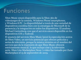 Xbox Music estará disponible para la Xbox 360 de
videojuegos de la consola, Windows Phone smartphones,
y Windows 8 PC. La disponibilidad a través de una variedad de
dispositivos coordina bien con la estrategia de Microsoft de la
presencia y la integración en todos los dispositivos. El analista
Michael Gartenberg cree que el servicio estará disponible en los
dispositivos iOS y Android.
El anuncio del servicio Xbox Music lanzó la especulación acerca
de Xbox Video, un servicio potencial que ofrecen películas y
series de televisión, porque la música término en el nombre del
servicio que da la impresión de que Xbox Music ofrecerá
estrictamente musical, lo que excluye cine y la televisión
serie. Xbox Live Marketplace Store 's video fue tomado por Zune
Marketplace el 15 de septiembre de 2009.
 