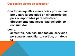 Son todas aquellas mercancías producidas
  por y para la sociedad en el territorio del
  país o importadas para satisfacer
  directamente una necesidad del público
  consumidor.
como:
  alimentos, bebidas, habitación, servicios
  personales, mobiliario, vestido, ornato, e
  tc
 