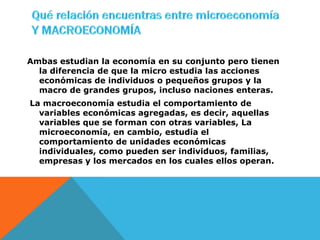 Ambas estudian la economía en su conjunto pero tienen
  la diferencia de que la micro estudia las acciones
  económicas de individuos o pequeños grupos y la
  macro de grandes grupos, incluso naciones enteras.
La macroeconomía estudia el comportamiento de
  variables económicas agregadas, es decir, aquellas
  variables que se forman con otras variables, La
  microeconomía, en cambio, estudia el
  comportamiento de unidades económicas
  individuales, como pueden ser individuos, familias,
  empresas y los mercados en los cuales ellos operan.
 
