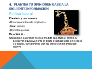 Política laboral
El estado y la economía:
-Reducen nominas de empleados
-Bajan salarios
-Controlan precios
Mejoraría si…
Controlaran los precios en igual medida que bajan el salario. Si
  distribuyen equitativamente el dinero destinado a los empleados
  y al capital, considerando bien los precios sin un ambicioso
  objetivo
 