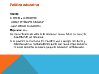 Realiza;
El estado y la economía:
-Buscan privatizar la educación
-Bajan salarios de maestros
Mejorarían si…
Se concientizaran de valor de la educación para el futuro del país y la
   dura labor de los maestros.
Si se privatiza la educación, los maestros van a trabajar mas horas y
    deberán subir su nivel académico por lo que no es propio reducir si
    no antes aumentar su salario ya que la educación también sube.
 