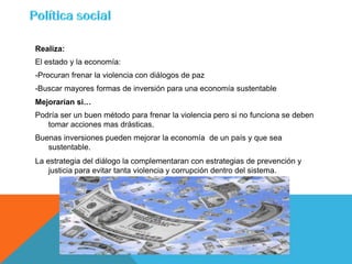 Realiza:
El estado y la economía:
-Procuran frenar la violencia con diálogos de paz
-Buscar mayores formas de inversión para una economía sustentable
Mejorarían si…
Podría ser un buen método para frenar la violencia pero si no funciona se deben
   tomar acciones mas drásticas.
Buenas inversiones pueden mejorar la economía de un país y que sea
   sustentable.
La estrategia del diálogo la complementaran con estrategias de prevención y
    justicia para evitar tanta violencia y corrupción dentro del sistema.
 