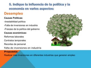 Desempleo
Causas Políticas:
-Inestabilidad política
-Falta de inversiones en industria
-Fracaso de la política del gobierno
Causas económicas:
Reformas laborales
Contratos temporales
Recortes de personal
Falta de inversiones en industria
Propuesta:
Realizar mas inversiones en diferentes industrias que generen empleo
 