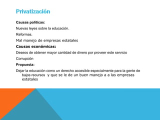 Causas políticas:
Nuevas leyes sobre la educación.
Reformas.
Mal manejo de empresas estatales
Causas económicas:
Deseos de obtener mayor cantidad de dinero por proveer este servicio
Corrupción
Propuesta:
Dejar la educación como un derecho accesible especialmente para la gente de
   bajos recursos y que se le de un buen manejo a a las empresas
   estatales
 
