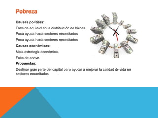 Causas políticas:
Falta de equidad en la distribución de bienes.
Poca ayuda hacia sectores necesitados
Poca ayuda hacia sectores necesitados
Causas económicas:
Mala estrategia económica.
Falta de apoyo.
Propuestas:
Destinar gran parte del capital para ayudar a mejorar la calidad de vida en
sectores necesitados
 