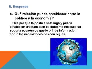 a. Qué relación puede establecer entre la
   política y la economía?
 Que par que la política sostenga y pueda
establecer un buen plan de gobierno necesita un
soporte económico que le brinde información
sobre las necesidades de cada región.
 