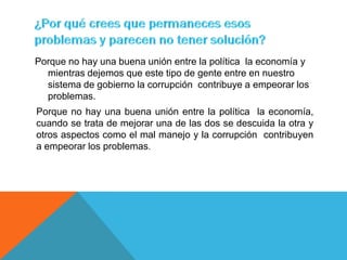 Porque no hay una buena unión entre la política la economía y
  mientras dejemos que este tipo de gente entre en nuestro
  sistema de gobierno la corrupción contribuye a empeorar los
  problemas.
Porque no hay una buena unión entre la política la economía,
cuando se trata de mejorar una de las dos se descuida la otra y
otros aspectos como el mal manejo y la corrupción contribuyen
a empeorar los problemas.
 