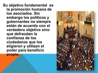 Su objetivo fundamental es
 la promoción humana de
 los asociados. Sin
 embargo los políticos y
 gobernantes no siempre
 están de acuerdo con el
 verdadero objetivo sino
 que defraudan la
 confianza de los
 ciudadanos que los
 eligieron y utilizan el
 poder para beneficio
 propio.
 