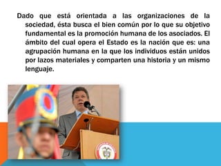 Dado que está orientada a las organizaciones de la
  sociedad, ésta busca el bien común por lo que su objetivo
  fundamental es la promoción humana de los asociados. El
  ámbito del cual opera el Estado es la nación que es: una
  agrupación humana en la que los individuos están unidos
  por lazos materiales y comparten una historia y un mismo
  lenguaje.
 