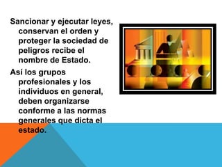 Sancionar y ejecutar leyes,
  conservan el orden y
  proteger la sociedad de
  peligros recibe el
  nombre de Estado.
Así los grupos
  profesionales y los
  individuos en general,
  deben organizarse
  conforme a las normas
  generales que dicta el
  estado.
 