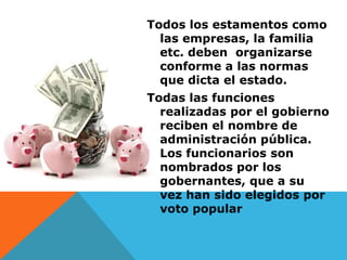 Todos los estamentos como
  las empresas, la familia
  etc. deben organizarse
  conforme a las normas
  que dicta el estado.
Todas las funciones
  realizadas por el gobierno
  reciben el nombre de
  administración pública.
  Los funcionarios son
  nombrados por los
  gobernantes, que a su
  vez han sido elegidos por
  voto popular
 