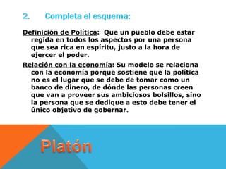 Definición de Política: Que un pueblo debe estar
  regida en todos los aspectos por una persona
  que sea rica en espíritu, justo a la hora de
  ejercer el poder.
Relación con la economía: Su modelo se relaciona
  con la economía porque sostiene que la política
  no es el lugar que se debe de tomar como un
  banco de dinero, de dónde las personas creen
  que van a proveer sus ambiciosos bolsillos, sino
  la persona que se dedique a esto debe tener el
  único objetivo de gobernar.
 
