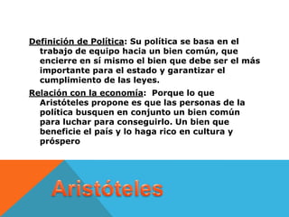 Definición de Política: Su política se basa en el
  trabajo de equipo hacia un bien común, que
  encierre en sí mismo el bien que debe ser el más
  importante para el estado y garantizar el
  cumplimiento de las leyes.
Relación con la economía: Porque lo que
  Aristóteles propone es que las personas de la
  política busquen en conjunto un bien común
  para luchar para conseguirlo. Un bien que
  beneficie el país y lo haga rico en cultura y
  próspero
 