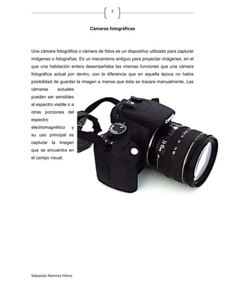 3



                             Cámaras fotográficas




Una cámara fotográfica o cámara de fotos es un dispositivo utilizado para capturar
imágenes o fotografías. Es un mecanismo antiguo para proyectar imágenes, en el
que una habitación entera desempeñaba las mismas funciones que una cámara
fotográfica actual por dentro, con la diferencia que en aquella época no había
posibilidad de guardar la imagen a menos que ésta se trazara manualmente. Las
cámaras        actuales
pueden ser sensibles
al espectro visible o a
otras porciones del
espectro
electromagnético       y
su uso principal es
capturar la imagen
que se encuentra en
el campo visual.




Sebastián Ramírez Flórez
 