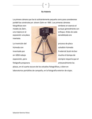 4



                                  Su historia



La primera cámara que fue lo suficientemente pequeña como para considerarse
portátil fue construida por Johann Zahn en 1865. Las primeras cámaras
fotográficas eran                                     similares en esencia al
modelo de Zahn,                                       aunque generalmente con
una mejora en el                                      enfoque. Antes de cada
exposición una placa                                  sensibilizada era
insertada.

La invención del                                      proceso de placa
húmeda con                                            colodión húmedo
inventado por                                         Frederick Scott Archer
en 1850 redujo                                        mucho el tiempo de
exposición, pero                                      siempre requería que el
fotógrafo preparara                                   artesanalmente las
placas, en el cuarto oscuro de los estudios fotográficos, o bien en
laboratorios portátiles de campaña, en la fotografía exterior de viajes.




Sebastián Ramírez Flórez
 