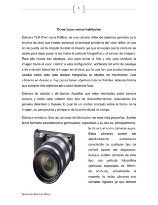 5




                           Otros tipos menos habituales

Cámara TLR (Twin Lens Réflex): es una cámara réflex de objetivos gemelos (uno
encima de otro) que intenta solventar el principal problema del visor réflex, el que
no se pueda ver la imagen durante el disparo (ya que el espejo que la conduce se
abate para dejar pasar la luz hacia la película fotográfica o el sensor de imagen).
Para ello monta dos objetivos: uno para tomar la foto y otro para conducir la
imagen hacia el visor. Debido a esta configuración, adolecen del error de paralaje
y de inversión lateral de la imagen en el visor, por lo que hay que acostumbrarse a
usarlas sobre todo para realizar fotografías de objetos en movimiento. Son
cámaras en desuso y muy pocas tienen objetivos intercambiables. Además habría
que comprar dos objetivos para cada distancia focal.

Cámara de estudio o de banco: Aquellas que están montadas sobre bancos
ópticos y raíles para permitir todo tipo de descentramientos, basculando los
paneles delantero y trasero; lo cual da un control absoluto sobre la forma de la
imagen, su perspectiva y el reparto de la profundidad de campo.

Cámara miniatura: Son las cámaras de fabricación en serie más pequeñas. Suelen
tener formatos absolutamente particulares, especiales y su uso es, principalmente,
                                                 la de actuar como cámaras espía.
                                                 Estas     cámaras         suelen   ser
                                                 absolutamente              automáticas
                                                 careciendo de cualquier tipo de
                                                 control   aparte    del    disparador.
                                                 Aunque existen cámaras de este
                                                 tipo    con   película      fotográfica
                                                 (películas especiales de 16mm.
                                                 de     anchura),   actualmente       la
                                                 mayoría de estas cámaras son
                                                 cámaras digitales ya que ofrecen


Sebastián Ramírez Flórez
 
