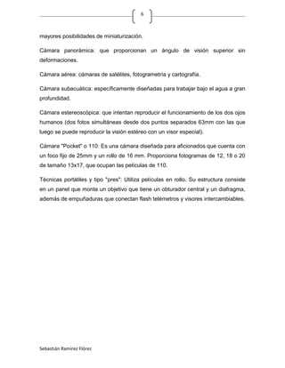 6



mayores posibilidades de miniaturización.

Cámara panorámica: que proporcionan un ángulo de visión superior sin
deformaciones.

Cámara aérea: cámaras de satélites, fotogrametría y cartografía.

Cámara subacuática: específicamente diseñadas para trabajar bajo el agua a gran
profundidad.

Cámara estereoscópica: que intentan reproducir el funcionamiento de los dos ojos
humanos (dos fotos simultáneas desde dos puntos separados 63mm con las que
luego se puede reproducir la visión estéreo con un visor especial).

Cámara "Pocket" o 110: Es una cámara diseñada para aficionados que cuenta con
un foco fijo de 25mm y un rollo de 16 mm. Proporciona fotogramas de 12, 18 o 20
de tamaño 13x17, que ocupan las películas de 110.

Técnicas portátiles y tipo "pres": Utiliza películas en rollo. Su estructura consiste
en un panel que monta un objetivo que tiene un obturador central y un diafragma,
además de empuñaduras que conectan flash telémetros y visores intercambiables.




Sebastián Ramírez Flórez
 