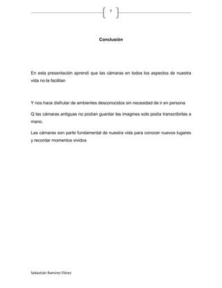 7




                                  Conclusión




En esta presentación aprendí que las cámaras en todos los aspectos de nuestra
vida no la facilitan




Y nos hace disfrutar de ambientes desconocidos sin necesidad de ir en persona

Q las cámaras antiguas no podían guardar las imagines solo podía transcribirlas a
mano.

Las cámaras son parte fundamental de nuestra vida para conocer nuevos lugares
y recordar momentos vividos




Sebastián Ramírez Flórez
 