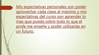 Mis expectativas personales son poder
aprovechar cada clase al máximo y mis
expectativas del curso son aprender lo
mas que pueda sobre todo lo que el
profe me enseñe y poder utilizarlas en
un futuro.
 