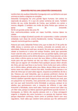 SEBASTIÃO FREITAS LIMA (SEBASTIÃO CARANGUEJO)
Lembro bem do saudoso Sebastião Carangueijo com sua belíssima voz que
animava os bailes e alegrava os corações.
Sebastião Carangueijo foi uma grande figura humana. Um artista na
expressão da palavra. Ví e ouvi ele cantar centenas de vezes. Também
lembro do seu irmão Benedito de Freitas, que também era cantor e
morreu afogado. E também era irmão de jonas freitas que cantava na
igreja                matris               de               arcoverde.
Ele foi um grande cantor dos anos 70.
Este realmente,embora sendo um rapaz humilde, marcou época na
cidade.
Estudava no colégio (Cardeal) quando ele surpreendeu a todos cantando
embolada num show do cinema Bandeirante. Cantou "Carangujo sá" e
naquele momento ganhou o apelido.
Palavras pra você, Sebastião Freitas Lima, que na data de 17 de junho de
1980, deixou o convívio com os mortais, entrando em contato com a
eternidade. Palavras pra você que, ao partir, fez com que, quase toda uma
cidade se levanta-se e saísse em cortejo fúnebre, como que querendo
trazer você de volta, sem se conformar com sua partida rápida, como que
querendo pelo menos como último desejo se, assim fosse possível, ver das
suas mãos o último acena ou ouvir dos seus lábios o último adeus. Seria
muito para nós que ficamos ver das sua mãos o último adeus? Dessas
mãos que ao segurar um microfone fazia qualquer pessoa vibrar através
do ritmo, por pior que fosse o seu humor. Seria muito ouvir pela a última
vez o último adeus, gritado pelos seus lábios, desses lábios que tantas e
tantas vezes nos salões e mesmo fora dele, transformaram pessoas e no
afam do ritmo que só você sabia segurar, esquecia os problemas do dia a
dia. Palavras pra você Sebastião, que as pessoas preferiam chamar de
Caranguejo, porque só assim se sentiam mais perto de você, ficavam mais
íntimo e podiam aprender alguma coisa com você. Palavras pra você, que
era pequenino no tamanho, mais parecendo uma criança e talvez fosse
por isso que você transmitia tanta felicidade as pessoas, porque só os
adultos que permanecem com o resquício da infância, é que sabe
transmitir a felicidade, como você sabia. Você que mesmo sem saber era
um líder nato, porque os líderes aparecem geralmente quando morrem. È
Caranguejo, os líderes são aquelas pessoas sem o a força conseguem
angariar a simpatia dos seres humanos e as pessoas de inspiram nelas
porque depositam confiança, Assim como os profetas fazem com seus
seguidores. Você sabia que existem tanta pessoas que lhe admiravam?
 