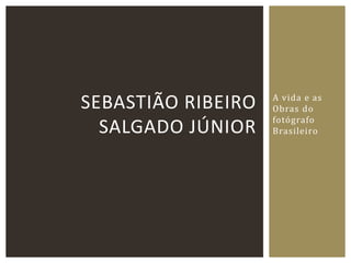 A vida e as
Obras do
fotógrafo
Brasileiro
SEBASTIÃO RIBEIRO
SALGADO JÚNIOR
 