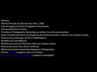 Prêmios
Prêmio Príncipe de Asturias das Artes, 1998.
Prêmio Eugene Smith de Fotografia Humanitária.
Prêmio World Press Photo
The Maine Photographic Workshop ao melhor livro foto-documental.
Eleito membro honorário da Academia Americana de Artes e Ciência' nos Estados Unidos.
Prêmio pela publicação do livro Trabalhadores.
Medalha da Inconfidência.
Medalha de prata Art Directors Oub nos Estados Unidos.
Prêmio Overseas Press Oub oí America.
Alfred Eisenstaedt Award pela Magazine Photography.
Prêmio Unesco categoria cultural no Brasil.
40º Prêmio Jabuti de Literatura: categoria reportagem
 