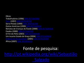 Obras
Trabalhadores (1996) ISBN 8571645884
Terra (1997) ISBN 8420428744
Serra Pelada (1999) ISBN 2097542700
Outras Américas (1999) ISBN 8571649030
Retratos de Crianças do Êxodo (2000) ISBN 8571649359
Exodos (2000) ISBN 8571649340
O Fim do Pólio (2003) ISBN 8535903690
Um Incerto Estado de Graça (2004) ISBN 9722109839
O Berço da Desigualdade (2005) ISBN 8576520389
África (2007) ISBN 3822856223
Fonte de pesquisa:
http://pt.wikipedia.org/wiki/Sebastião
_Salgado
 