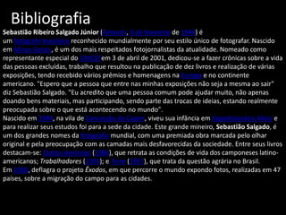Sebastião Ribeiro Salgado Júnior (Aimorés, 8 de fevereiro de 1944) é
um fotógrafo brasileiro reconhecido mundialmente por seu estilo único de fotografar. Nascido
em Minas Gerais, é um dos mais respeitados fotojornalistas da atualidade. Nomeado como
representante especial do UNICEFem 3 de abril de 2001, dedicou-se a fazer crônicas sobre a vida
das pessoas excluídas, trabalho que resultou na publicação de dez livros e realização de várias
exposições, tendo recebido vários prêmios e homenagens na Europa e no continente
americano. "Espero que a pessoa que entre nas minhas exposições não seja a mesma ao sair"
diz Sebastião Salgado. "Eu acredito que uma pessoa comum pode ajudar muito, não apenas
doando bens materiais, mas participando, sendo parte das trocas de ideias, estando realmente
preocupada sobre o que está acontecendo no mundo".
Nascido em 1944, na vila de Conceição do Capim, viveu sua infância em Expedicionário Alício e
para realizar seus estudos foi para a sede da cidade. Este grande mineiro, Sebastião Salgado, é
um dos grandes nomes da fotografia mundial, com uma premiada obra marcada pelo olhar
original e pela preocupação com as camadas mais desfavorecidas da sociedade. Entre seus livros
destacam-se: Outras Américas (1986), que retrata as condições de vida dos camponeses latino-
americanos; Trabalhadores (1993); e Terra (1997), que trata da questão agrária no Brasil.
Em 2000, deflagra o projeto Êxodos, em que percorre o mundo expondo fotos, realizadas em 47
países, sobre a migração do campo para as cidades.
Bibliografia
 