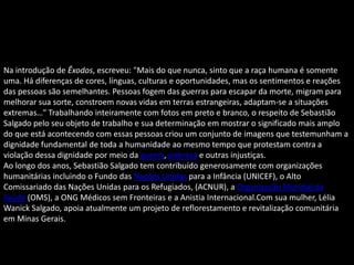 Na introdução de Êxodos, escreveu: "Mais do que nunca, sinto que a raça humana é somente
uma. Há diferenças de cores, línguas, culturas e oportunidades, mas os sentimentos e reações
das pessoas são semelhantes. Pessoas fogem das guerras para escapar da morte, migram para
melhorar sua sorte, constroem novas vidas em terras estrangeiras, adaptam-se a situações
extremas…" Trabalhando inteiramente com fotos em preto e branco, o respeito de Sebastião
Salgado pelo seu objeto de trabalho e sua determinação em mostrar o significado mais amplo
do que está acontecendo com essas pessoas criou um conjunto de imagens que testemunham a
dignidade fundamental de toda a humanidade ao mesmo tempo que protestam contra a
violação dessa dignidade por meio da guerra, pobreza e outras injustiças.
Ao longo dos anos, Sebastião Salgado tem contribuído generosamente com organizações
humanitárias incluindo o Fundo das Nações Unidas para a Infância (UNICEF), o Alto
Comissariado das Nações Unidas para os Refugiados, (ACNUR), a Organização Mundial da
Saúde (OMS), a ONG Médicos sem Fronteiras e a Anistia Internacional.Com sua mulher, Lélia
Wanick Salgado, apoia atualmente um projeto de reflorestamento e revitalização comunitária
em Minas Gerais.
 