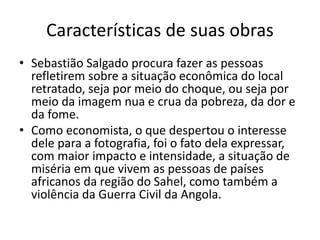 Características de suas obras
• Sebastião Salgado procura fazer as pessoas
refletirem sobre a situação econômica do local
retratado, seja por meio do choque, ou seja por
meio da imagem nua e crua da pobreza, da dor e
da fome.
• Como economista, o que despertou o interesse
dele para a fotografia, foi o fato dela expressar,
com maior impacto e intensidade, a situação de
miséria em que vivem as pessoas de países
africanos da região do Sahel, como também a
violência da Guerra Civil da Angola.
 