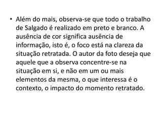• Além do mais, observa-se que todo o trabalho
de Salgado é realizado em preto e branco. A
ausência de cor significa ausência de
informação, isto é, o foco está na clareza da
situação retratada. O autor da foto deseja que
aquele que a observa concentre-se na
situação em si, e não em um ou mais
elementos da mesma, o que interessa é o
contexto, o impacto do momento retratado.
 
