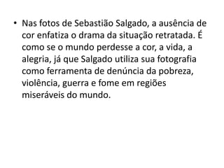 • Nas fotos de Sebastião Salgado, a ausência de
cor enfatiza o drama da situação retratada. É
como se o mundo perdesse a cor, a vida, a
alegria, já que Salgado utiliza sua fotografia
como ferramenta de denúncia da pobreza,
violência, guerra e fome em regiões
miseráveis do mundo.
 