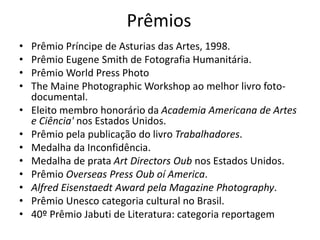 Prêmios
• Prêmio Príncipe de Asturias das Artes, 1998.
• Prêmio Eugene Smith de Fotografia Humanitária.
• Prêmio World Press Photo
• The Maine Photographic Workshop ao melhor livro foto-
documental.
• Eleito membro honorário da Academia Americana de Artes
e Ciência' nos Estados Unidos.
• Prêmio pela publicação do livro Trabalhadores.
• Medalha da Inconfidência.
• Medalha de prata Art Directors Oub nos Estados Unidos.
• Prêmio Overseas Press Oub oí America.
• Alfred Eisenstaedt Award pela Magazine Photography.
• Prêmio Unesco categoria cultural no Brasil.
• 40º Prêmio Jabuti de Literatura: categoria reportagem
 