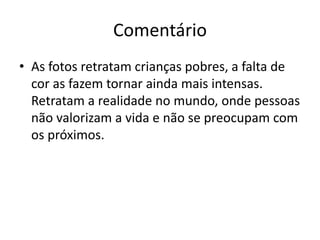 Comentário
• As fotos retratam crianças pobres, a falta de
cor as fazem tornar ainda mais intensas.
Retratam a realidade no mundo, onde pessoas
não valorizam a vida e não se preocupam com
os próximos.
 