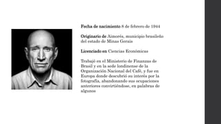 Fecha de nacimiento 8 de febrero de 1944
Originario de Aimorés, municipio brasileño
del estado de Minas Gerais
Licenciado en Ciencias Económicas
Trabajó en el Ministerio de Finanzas de
Brasil y en la sede londinense de la
Organización Nacional del Café, y fue en
Europa donde descubrió su interés por la
fotografía, abandonando sus ocupaciones
anteriores convirtiéndose, en palabras de
algunos
 
