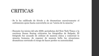 CRITICAS
• Se le ha calificado de frívolo y de dramatizar excesivamente el
sufrimiento ajeno hasta convertirlo en un “esteta de la miseria.”
• Durante los inicios del año 2000, periodistas del New York Times y la
escritora Susan Sontag criticaron las fotografías de Salgado. El
fotógrafo fue acusado de utilizar de manera cínica y comercial la
miseria humana, de exponer de manera bella las situaciones
dramáticas corriendo el riesgo de hacer perder su autenticidad.
 