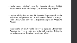 • Inicialmente colaboró con la Agencia Sygma (1974)
haciendo historias en Portugal, Mozambique y Angola.
• Ingresó el siguiente año a la Agencia Gamma realizando
proyectos fotográficos en Latinoamérica, África y Europa.
Para 1979 ya era parte de la legendaria agencia Magnum
Photos.
• Finalmente en 1994 fundó su propia agencia Amazonas
Images, tal vez la más pequeña del mundo, dedicada
exclusivamente a distribuir sus fotografías.
 