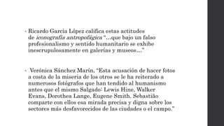 • Ricardo García López califica estas actitudes
de iconografía antropofágica “…que bajo un falso
profesionalismo y sentido humanitario se exhibe
inescrupulosamente en galerías y museos…”
• Verónica Sánchez Marín, “Esta acusación de hacer fotos
a costa de la miseria de los otros se le ha reiterado a
numerosos fotógrafos que han tendido al humanismo
antes que el mismo Salgado: Lewis Hine, Walker
Evans, Dorothea Lange, Eugene Smith. Sebastião
comparte con ellos esa mirada precisa y digna sobre los
sectores más desfavorecidos de las ciudades o el campo.”
 