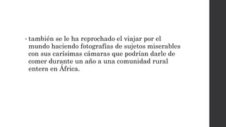 • también se le ha reprochado el viajar por el
mundo haciendo fotografías de sujetos miserables
con sus carísimas cámaras que podrían darle de
comer durante un año a una comunidad rural
entera en África.
 