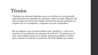 Técnica
• “Trabajo con cámaras digitales, pero no sé editar en una pantalla.
Sigo haciendo una plancha de contactos, edito con lupa. Después me
hacen copias de lectura de trabajo. Al final del proceso produzco un
negativo de 4 x 5 pulgadas y copiamos con una ampliadora.”
• En un negativo que él mismo define como “perfecto” y “mil veces
superior al que obtenía con cámaras de película”. Un proceso en el
que, como explica luego en su charla, incorpora también un filtro
para simular el ruido de las películas Tri-X de Kodak que usaba.
 
