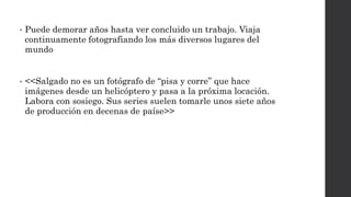 • Puede demorar años hasta ver concluido un trabajo. Viaja
continuamente fotografiando los más diversos lugares del
mundo
• <<Salgado no es un fotógrafo de “pisa y corre” que hace
imágenes desde un helicóptero y pasa a la próxima locación.
Labora con sosiego. Sus series suelen tomarle unos siete años
de producción en decenas de paíse>>
 