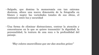 • Salgado, que domina la monocromía con tan extrema
destreza, ofrece una nueva dimensión de la fotografía en
blanco y negro; las variedades tonales de sus obras, el
contraste entre luz y oscuridad
• Una forma de eliminar distracciones, centrar la atención y
concentrarse en lo que se quiere transmitir: la dignidad, la
personalidad, la textura de una roca o la profundidad del
paisaje.
“Hay colores maravillosos que me dan muchos grises”
 