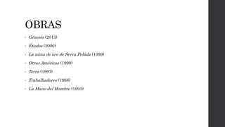 OBRAS
• Génesis (2013)
• Éxodos (2000)
• La mina de oro de Serra Pelada (1999)
• Otras Américas (1999)
• Terra (1997)
• Trabalhadores (1996)
• La Mano del Hombre (1993)
 