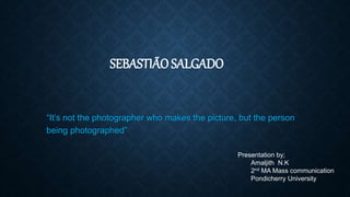 SEBASTIÃO SALGADO
“It’s not the photographer who makes the picture, but the person
being photographed”
Presentation by;
Amaljith N.K
2nd MA Mass communication
Pondicherry University
 