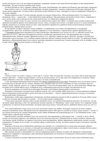 делала она многие годы, и ее дети выросли крепкими, здоровыми людьми и всю жизнь были благодарны за свое неизнеженное
воспитание. Эта мать отлично понимала свою задачу.
Это было бегание по снегу здоровых; приведу два случая, показывающие, как хорошо оно Помогает при некоторых страданиях.
Одна особа из года в год зимой страдала нарывами, которые вскрывались, гноились и причиняли ей большие страдания. Как
только выпал первый снег, по моему совету она начала ходить босиком по снегу, повторяла это часто и совершенно избавилась от
тягостных нарывов.
Недавно пришла ко мне 17-летняя девушка, жалуясь на сильную зубную боль. «Походи босиком минут 5 по только что
выпавшему снегу,— сказал я ей,— и твоя зубная боль скоро пройдет». Она немедленно последовала моему совету, отправилась в
сад и десять минут спустя явилась ко мне с радостной вестью, что зубная боль совершенно прошла.
Никогда не следует ходить по снегу, если все тело недостаточно согрето. Кто зябнет, тот прежде всего должен посредством
движения или работы придать телу нормальную теплоту. Лица, у которых ноги потеют, у которых на ногах от холода появляются
нарывы, разумеется, не должны ходить по снегу, пока указанные страдания не устранятся иным соответственным лечением
(ножные ванны, паровые ванны для ног).
Я знаю врачей, которые в высшей степени одобряют это упражнение, если только оно применяется с надлежащей
осторожностью; другим же, склонным к упрекам в суровости, я хочу напомнить о гораздо более суровом применении льда.
5. Хождение по воде (ноги погружаются до икр) способствует закаливанию тела, потому что: во 1-х, действует на все тело,
укрепляет его; во 2-х, действует благоприятно на почки, способствует выделению мочи, чем предохраняет нас от многих
заболеваний почек, мочевого пузыря и брюшной полости; в 3-х, действует хорошо на грудь, облегчает дыхание и способствует
выделению газов из желудка; в 4-х, особенно хорошо действует против головных болей и тяжести в голове. Эту процедуру можно
принимать в обыкновенной ванне (или в ушате), выполняя движения в холодной воде. Сначала погружают ноги до лодыжек, затем
до икр, а еще лучше, если вода доходит до колен (рис. 1).
Рис. 1
Сначала следует это делать 1 минуту, а затем уже 5—6 минут. Чем холоднее при этом вода, тем лучше. После такой прогулки
следует двигаться — зимой в теплой комнате, а летом на чистом воздухе, до тех пор, пока тело совершенно не согреется. Зимой
можно добавлять к воде снег. Слабые могут начинать с не очень холодной воды.
6. Для закаливания преимущественно конечностей служит погружение рук и ног в воду. Погружают ноги до или выше колен в
холодную воду не больше чем на 1 минуту. Обувши ноги, обнажают руки до плеч и погружают их тоже в холодную воду на 1
минуту. Лучше, впрочем, делать и то, и другое одновременно. У кого есть большая ванна, тому это легко выполнить. Можно еще
поставить ноги в какой-нибудь сосуд, стоящий на полу, а обнаженные руки опустить в ведро, поставленное на стул.
Я охотно применяю этот способ после некоторых болезней, чтоб ускорить прилив крови к конечностям.
Погружать только руки в холодную воду особенно полезно тем, у кого вообще зябнут руки или от холода появляются нарывы.
После погружения полезно вытирать досуха кисти рук (а не всю руку) — иначе от прикосновения резкого воздуха к оголенным
местам кожа может потрескаться.
Необходимо, чтобы перед упражнением температура тела была нормально высока (чтобы не морозило). Если же озябли только
ступни ног (не выше икр) или руки до локтей,— это не должно мешать упражнению.
7. Еще одним средством закалить себя я считаю обливание колен, что особенно благоприятно действует на ступни ног, так как
заставляет кровь приливать к ним. Его применение описано в разделе «Г. Обливания». Здесь только замечу, что к здоровым людям
я применяю это средство более интенсивно, заставляя струю воды падать с большей высоты, прибавляя зимою к воде лед, снег и т.
д.
Этот способ применим только тогда, когда тело достаточно согрето (не знобит). Холодные ступни ног не могут служить
помехой к обливанию колен. Обливания колен без применения какого-либо другого способа не следует делать дольше 3—4 дней. А
кто дольше пользуется им, должен попеременно делать общие обливания или погружения рук (см. п. 6) и обливание колен - один
способ утром, а другой после полудня.
Перечисленных способов закаливать свое тело достаточно. Они применимы в любое время года — и зимой, и летом. Зимой
следует их несколько сократить, зато движение после них несколько продлить. Непривычным не следует начинать закалять свое
тело именно зимой. Особенно это правило относится ко всем малокровным, зябким, привыкшим к шерстяному платью и потому
изнеженным. Я говорю это не потому, что опасаюсь вреда, а единственно потому, что боюсь внушить ужас к полезному в высшей
степени делу.
Здоровые и больные могут безбоязненно применять все способы, но с осторожностью и следуя моим указаниям. Дурные
последствия происходят не от лечения, а от большей или меньшей неосторожности. Даже к чахоточным, у которых болезнь зашла
уже довольно далеко, я применял с громадным успехом 1, 2, 3 и 6-й способы.
Мне незачем склонять к закаливанию тех, для кого преимущественно я написал эту книгу. Их призвание и повседневные
обязанности сопряжены с ежедневным, даже ежечасным применением того или иного из названных и бесчисленного множества
неназванных средств.
У одного господина на пальцах образовалась вместо ногтей какая-то мягкая масса. Когда он начал делать обливания колен,
 
