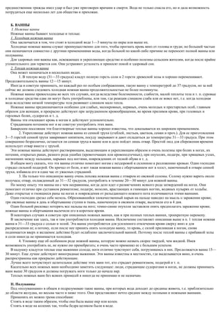 предшественник трижды имел удар и был уже приговорен врачами к смерти. Вода не только спасла его, но и дала возможность
потрудиться еще несколько лет для общества и прихожан.
Б. ВАННЫ
I. Ножные ванны
Ножные ванны бывают холодные и теплые.
1. Холодная ножная ванна
Она заключается в том, что стоят в холодной воде 1—3 минуты по икры или выше их.
Холодные ножные ванны служат преимущественно для того, чтобы прогнать кровь вниз от головы и груди; но большей частью
они назначаются совместно с другими применениями воды, когда больной по какой-либо причине не переносит полной ванны или
полуванны.
Для здоровых они важны как, освежающее и укрепляющее средство и особенно полезны сельским жителям, когда после крайне
утомительного дня теряется сон. Они устраняют усталость и приносят покой и здоровый сон.
2. Теплая ножная ванна
Она может назначаться в нескольких видах.
1. В теплую воду (31—33 градуса) кладут полную горсть соли и 2 горсти древесной золы и хорошо перемешивают.
Продолжительность ванны 12—15 минут.
Иногда я советую принимать, но каждый раз по особым соображениям, такую ванну с температурой до 37 градусов, но за ней
сейчас же должна следовать холодная ножная ванна продолжительностью не более полминуты.
Ножные ванны превосходны во всех тех случаях, когда вследствие болезненности, слабости, малой теплоты тела и т. п. суровые
и холодные средства едва ли могут быть употреблены, или там, где реакция слишком слаба или ее вовсе нет, т.е. когда холодная
вода вследствие низкой температуры тела развивает слишком мало тепла.
Ножные ванны предназначаются особенно для слабых, малокровных, нервных, очень молодых и престарелых особ, главным
образом для женщин, и прекрасно действуют при затрудненном кровообращении, во время приливов крови, при головных и
горловых болях, судорогах и т. д.
Ванны эти отвлекают кровь к ногам и действуют успокоительно.
Страдающим потением ног я не советую употреблять этих ванн.
Баварским поселянам эти благотворные теплые ванны хорошо известны, что доказывается их широким применением.
2. Укрепляюще действует ножная ванна из сенной трухи (стеблей, листьев, цветков, семян и проч.). Для ее приготовления
3—5 горстей сенной трухи заваривают кипятком, посуду закрывают и дают охладиться до температуры 31—33 градуса. При этом
совершенно безразлично, останется ли сенная труха в ванне или в дело пойдет лишь отвар. Простой люд для сбережения времени
использует отвар вместе с трухой.
Эти ножные ванны действуют растворяющим, выделяющим и укрепляющим образом и очень полезны при болях в ногах, их
потении, открытых ранах, разного рода ушибах (кровоточащих или кровоподтечных), при опухолях, подагре, при хрящевых узлах,
нагноениях между пальцами, нарывах под ногтями, повреждениях от тесной обуви и т. д.
В общем могу сказать, что эти ванны отлично помогают ногам с нездоровой и склонною к разложению кровью. Один господин
страдал сильной подагрой. Он кричал от боли, и вот такая ножная ванна с обертыванием ног в холст, намоченный в отваре сенной
трухи, избавила его в один час от ужасных страданий.
3. На только что описанную ванну очень похожа ножная ванна с отваром из овсяной соломы. Солому нужно варить около
получаса; отвар, охлажденный до 31—32 градусов, употреблять в течение 20—30 минут для ножной ванны.
По моему опыту эти ванны ни с чем несравнимы, когда дело идет о размягчениях всякого рода затвердений на ногах. Они
помогают отлично при суставном ревматизме, подагре, мозолях, врастающих и гниющих ногтях, водяных пузырях от ходьбы.
Даже открытые и гноящиеся раны на ногах и повреждения от разъедающего ножного пота излечиваются этими ваннами.
Один господин срезал себе мозоль. Образовавшийся злокачественный нарыв на пальце наводил на мысль о заражении крови;
три овсяные ванны в день и обертывание ступни в ткань, намоченную в овсяном отваре, вылечили его в 4 дня.
Один больной рисковал потерять все пальцы на ноге; темно-синие опухоли заставляли опять предполагать заражение крови;
ножные ванны и обертывания вылечили его в короткое время.
В некоторых случаях я советую при описанных ножных ваннах, как и при полных теплых ваннах, троекратную перемену.
В заключение как здесь, так и там употребляется холодная ванна. Исключение составляет описанная выше в п. 1 теплая ножная
ванна в 31—33 градуса с солью и золой. Эта ванна употребляется для усиленного отвлечения крови сверху вниз и для
распределения ее; а потому, если после нее принять опять холодную ванну, то кровь, с силой прилившая к ногам, снова
поднимается вверх и желаемое действие будет ослаблено заключительной ванной. Поэтому после теплой ванны с прибавкой золы
и соли никогда не принимается холодная.
4. Упомяну еще об особенном роде ножной ванны, которую можно назвать скорее твердой, чем жидкой. Имея
возможность употреблять ее, не нужно ею пренебрегать; я очень часто применял ее с большим успехом.
В кадушку кладутся теплые еще выжимки солода; ноги отлично чувствуют себя, погрузившись в них. Продолжается ванна 15—
30 минут. Еще лучше действуют виноградные выжимки. Эти ванны известны в местностях, где выделывается вино, и очень
распространены как прекрасно действующие.
Лучше всего почувствует целительное действие этих ванн тот, кто страдает ревматизмом, подагрой и т. п.
Касательно всех ножных ванн необходимо заметить следующее: люди, страдающие судорогами в ногах, не должны принимать
ванн выше 30 градусов и должны погружать ноги только до начала икр.
Теплых ножных ванн без всяких примесей я никогда не принимаю и не назначаю.
II. Полуванны
Под «полуваннами» в общем я подразумеваю такие ванны, при которых вода доходит до средины живота, т.е. приблизительно
до области желудка, но весьма часто и ниже этого. Они представляют нечто среднее между полными и ножными ваннами.
Применять их можно тремя способами:
Стоять в воде таким образом, чтобы она была выше икр или колен.
Стоять в воде на коленях так, чтобы бедра целиком были в воде.
 