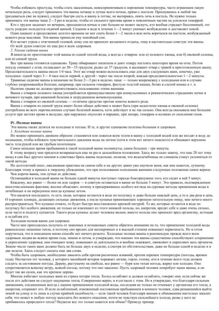 Чтобы избежать простуды, чтобы стать закаленным, невосприимчивым к переменам температуры, часто играющим такую
печальную роль, следует принимать эти ванны почаще и лучше всего ночью, прямо с постели. Проснувшись в любой час
(раздеваться уже не нужно), следует быстро сесть в ванну и тотчас, не вытираясь, опять лечь в постель. Не нужно только
принимать эти ванны чаще 2—3 раз в неделю, чтобы от сильного прилива крови к поясничным частям не усилился геморрой.
Кто с трудом засыпает по вечерам, просыпается ночью и уже больше не может заснуть, кто вообще страдает бессонницей, тот
пусть усердно пользуется сидячей ванной. Сидение в воде в течение 1—2 минут унимает возбуждение и доставляет покой.
Один пациент в продолжение долгого времени не мог спать более 1—2 часов и всю ночь ворочался на постели, возбуждаемый
всякого рода мыслями. Эти ванны принесли ему покойный сон.
Кто встает утром с отягченной головой, кому сон не приносит желаемого отдыха, тому я настоятельно советую эти ванны.
От всей души советую их еще раз и всем здоровым.
2. Теплая сидячая ванна
Я никогда не приготовляю этой ванны из одной теплой воды, а всегда с отваром: или а) полевого хвоща, или б) овсяной соломы,
или в) сенной трухи.
Все три ванны готовятся одинаково. Траву обваривают кипятком и дают отвару постоять некоторое время на огне. Потом
посуду снимают с огня, охлаждают до 30—33 градусов, редко до 37 градусов, и выливают отвар с травой в приготовленную ванну.
Продолжительность ванны около 1/4 часа. Этот же отвар можно использовать еще для двух следующих ванн, конечно, уже
холодных: одной через 3— 4 часа после первой, а другой - через час после второй; каждая продолжительностью 1—2 минуты.
Травяные сидячие ванны я назначаю не более 2—3 раз в неделю, чаще — только вперемежку с холодными или в случаях
глубоко укоренившейся болезни, например, при сильном геморрое, фистуле толстой кишки, болях в слепой кишке и т. п.
Наличие грыжи не должно препятствовать пользованию этими ваннами.
Ванна с отваром полевого хвоща употребляется преимущественно при конвульсивных и ревматических страданиях почек и
мочевого пузыря, при каменной болезни и затрудненном мочеиспускании.
Ванна с отваром из овсяной соломы — отличное средство против ломоты всякого рода.
Ванна с отваром из сенной трухи имеет более общее действие и может быть (при недостатке хвоща и овсяной соломы)
употреблена во всех перечисленных случаях болезней живота, хотя действует и не так сильно. Она всегда оказывала мне большие
услуги при застоях крови в желудке, при наружных опухолях и нарывах, при запоре, геморрое и коликах от скопления газов.
IV. Полные ванны
Эти ванны также делятся на холодные и теплые. И те, и другие одинаково полезны больным и здоровым.
1. Холодные полные ванны
Их можно принимать двояким образом: становятся или ложатся всем телом в ванну с холодной водой или же входят в воду до
подмышек, чтобы избежать чувствительного давления воды на легкие (хотя в этом нет ничего опасного) и обмывают верхнюю
часть тела рукой или же грубым полотенцем.
Самое меньшее время пребывания в такой холодной ванне полминуты; самое большее - три минуты.
К этому вопросу мне придется возвращаться еще не раз в дальнейшем изложении. Здесь же только замечу, что еще 20 лет тому
назад я сам был другого мнения и советовал брать ванны подольше, полагая, что водолечебницы не слишком станут уклоняться от
такой методы.
Но долголетний опыт, ежедневная практика на самом себе и на других давно уже научили меня, как мне кажется, лучшему.
Благодаря этому я пришел к твердому убеждению, что при пользовании холодными ваннами следующее положение самое верное.
Чем короче ванна, тем лучше ее действие.
Остающийся в холодной ванне не больше одной минуты поступает гораздо благоразумнее того, кто сидит в ней 5 минут.
Каждому, все равно — болен он или здоров — я советую оставаться в ванне не больше 3 минут. Это правило, подтвержденное
многочисленными фактами, вполне объясняет, почему я придерживаюсь особого взгляда на суровые методы применения воды в
лечебницах и на неразумное иногда купанье летом.
Что касается последнего, то есть люди, которые остаются в воде по получасу и даже больше каждый день, а то и два раза в день.
О хороших пловцах, делающих сильные движения, а после купанья принимающих хорошую питательную пищу, мне нечего много
распространяться. Что купанье отняло, то будет быстро восстановлено крепкой натурой. Те же, которые остаются в воде по
получасу без особого движения, не только не извлекают из этого никакой пользы, но, напротив, вредят себе и даже очень сильно,
если часто и подолгу купаются. Такого рода купанье делает человека вялым; вместо пользы оно приносит вред организму, истощая
и ослабляя его.
Холодная полная ванна для здоровых
Часто мне приходилось получать от знакомых и незнакомых советы обратить внимание на то, что применение холодной воды
равносильно лишению тепла, и поэтому оно вредно для малокровных и в высшей степени повышает нервозность. Но я готов
поручиться, что в описанном мною способе нет ничего резкого. Холодные полные ванны я рекомендую прежде всего всем
здоровым людям во всякое время года, зимою и летом, и утверждаю, что именно эти ванны существенно способствуют сохранению
и укреплению здоровья; они очищают кожу, повышают ее деятельность и вообще освежают, оживляют и укрепляют весь организм.
Зимою число таких ванн должно быть не больше двух в неделю, а смотря по обстоятельствам, даже не больше одной в неделю и в
две недели. Здесь следует сказать еще два слова.
Чтобы быть здоровым, необходимо закалить себя против различных влияний, против перемен температуры (погоды, времен
года). Несчастен тот человек, у которого малейший ветерок поражает легкие, горло, голову, кто в течение всего года должен
следить за состоянием погоды. Дереву, растущему на свободе, все равно — буря или тихая погода, жарко или холодно. Оно
сопротивляется всякому ветру, всякой погоде, потому что оно закалено. Пусть здоровый человек попробует наши ванны, и он
будет так же силен, как это крепкое дерево.
Многие избегают холодных ванн из страха потери тепла. Холод ослабляет и должен ослаблять, говорят они, если сейчас же
после его действия не следует ощущение тепла. Совершенно верно, и я согласен с этим. Но я утверждаю, что благодаря сильным
движениям, соединенным всегда с нашим применением холодной воды, последняя не только не отнимает у организма его тепла, а
напротив, сохраняет его. И если ослабленный, изнеженный постоянным пребыванием в комнате человек, едва решающийся выйти
зимой на улицу и то лишь в случае крайней надобности,— если такой человек благодаря ваннам и обмываниям настолько закалит
себя, что может в любую погоду выходить без всякого опасения, почти не чувствуя сильнейшего холода, разве у него не
прибавилось природного тепла? Неужели все это только кажется или обман? Приведу пример.
 