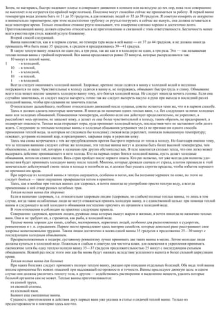 Затем, не вытираясь, быстро надевают платье и совершают движения в комнате или на воздухе до тех пор, пока тело совершенно
не высохнет и не согреется (по крайней мере полчаса). Поселяне могут спокойно сейчас же приниматься за работу. В первой ванне
температура воды должна быть от 31 до 35 градусов, а для пожилых людей от 35 до 38 градусов. Я советую измерять ее аккуратно
и внимательно термометром; при этом недостаточно трубочку со ртутью погрузить и сейчас же вынуть, она должна оставаться в
воде некоторое время. Только спокойное стояние ртути показывает, что измерение сделано хорошо и достаточно долго.
Приготовляющий ванну должен серьезно относиться к ее приготовлению и связанной с этим ответственности. Беспечность менее
всего уместна при столь важной услуге ближнему.
Второй способ следующий.
Ванна наполняется, как и в первом случае, но темпера тура воды в ней выше — от 37 до 44 градусов, и не должна никогда
превышать 44 и быть ниже 35 градусов, в среднем я придерживаюсь 39—41 градуса.
В такую теплую ванну ложатся не один раз, а три раза, так же как и в холодную не один, а три раза. Это — так называемая
теплая полная ванна с тройной переменой. Вся ванна продолжается ровно 33 минуты, которые распределяются так:
10 минут в теплой ванне,
1 - в холодной,
10 - в теплой,
1 - в холодной,
10 - в теплой,
1 - в холодной.
Всегда следует оканчивать холодной ванной. Здоровые, крепкие люди садятся в ванну с холодной водой и медленно
погружаются по шею. Чувствительные к холоду садятся в ванну и, не погружаясь, обмывают быстро грудь и спину. Обмывание
всего тела может вполне заменить холодную ванну тому, кто боится холодной воды. Не следует никогда мочить головы. Если она
случайно замочилась, ее следует насухо вытереть; точно так же следует вытереть насухо и руки при выходе в последний раз из
холодной ванны, чтобы при одевании не замочить платья.
Относительно дальнейшего, особенно относительно движений после купанья, советы остаются теми же, что и в первом способе.
Здесь я должен сделать некоторые замечания. Я никогда не назначаю одних теплых ванн, т.е. без следующих за ними холодных
ванн или холодных обмываний. Повышенная температура, особенно если она действует продолжительно, не укрепляет, а
расслабляет весь организм, не закаляет кожу, а делает ее еще более чувствительной к холоду, таким образом, не предохраняет, а
подвергает опасности. Теплая вода открывает поры, куда проникает холодный воздух, последствия чего не заставляют себя долго
ждать. Следующие за теплыми холодные ванны и холодные обмывания устраняют зло (я не признаю ни одного способа
применения теплой воды, за которым не следовала бы холодная); свежая вода укрепляет, понижая повышенную температуру;
освежает, устраняя излишний жар, и предохраняет, закрывая поры и укрепляя кожу.
Здесь мы снова встречаемся с тем же предубеждением против быстрого перехода от тепла к холоду. Но благодаря именно тому,
что за теплыми ваннами следуют сейчас же холодные, эти теплые ванны могут и должны быть более высокой температуры, чем
обыкновенно, и выше той, которую я назначаю при других обстоятельствах. В теле накопится столько тепла, что оно легко может
выдержать действие проникающего в него холода. Кто на первых порах боится холодной ванны, пусть делает холодные
обмывания, потом он станет смелее. Весь страх пройдет после первого опыта. Кто раз испытал, тот уже всегда для полноты удо-
вольствия будет принимать холодную ванну после теплой. Многим, которые дрожали сначала от страха, а потом привыкли к этой
замечательно действующей смене тепла и холода и полюбили ее, я должен был указать строгие пределы, чтобы избыток хорошего
не причинил им вреда.
При переходе из холодной ванны в теплую ощущается, особенно в ногах, как бы ползание мурашек по коже, но этого не
следует бояться — такое ощущение превращается потом в приятное.
Здесь, как и вообще при теплых ваннах для здоровых, я почти никогда не употребляю просто теплую воду, а всегда
примешиваю к ней отвар разных целебных трав.
Теплая полная ванна для здоровых
Если я назначаю здоровым, т.е. относительно здоровым людям (здоровым, но слабым) полные теплые ванны, то лишь в том
случае, когда такие ослабленные люди не могут отважиться принять холодную ванну, и с единственной целью: при помощи теплой
ванны и следующего за ней холодного обмывания постепенно приучить их организм к холодной воде.
В этом отношении я соблюдаю на практике следующие правила.
Совершенно здоровым, крепким людям, румяные лица которых пышут жаром и жизнью, я почти никогда не назначаю теплых
ванн. Они и не требуют их, а стремятся, как рыба, к холодной воде.
Теплые ванны хороши для юных, слабых, малокровных, нервозных людей, особенно для расположенных к судорогам,
ревматизмам и т. п. страданиям. Первое место принадлежит здесь матерям семейств, которые довольно рано расстраивают свое
здоровье всевозможными трудами. Таким лицам достаточно в месяц одной ванны 35 градусов в продолжение 25—30 минут с
последующим холодным обмыванием.
Предрасположенным к подагре, суставному ревматизму лучше принимать две таких ванны в месяц. Летом молодые люди
должны купаться в холодной воде. Пожилым и слабым я советую для чистоты кожи, для освежения и укрепления принимать
ежемесячно хотя бы одну теплую полную ванну 35—37 градусов продолжительностью 25 минут с последующим сильным
обмыванием. Всякий раз после этого они как бы вновь будут оживать вследствие усиленного выпота и более сильной циркуляции
крови.
Теплая полная ванна для больных
При каких болезнях следует применять полную теплую ванну, указано при описании отдельных болезней. Оба вида этой ванны
вполне применимы без всяких опасений при надлежащей осторожности и точности. Ванны преследуют двоякую цель: в одном
случае они должны увеличить теплоту тела, в другом — содействовать растворению и выделению веществ, удалить которые
больной организм сам не может. Теплые ванны приготавливаются:
из сенной трухи,
из овсяной соломы,
из сосновой хвои.
Бывают еще смешанные ванны.
Сущность приготовления и действия двух первых ванн уже указана в статье о сидячей теплой ванне. Только из
предосторожности я повторяю здесь кое-что.
 