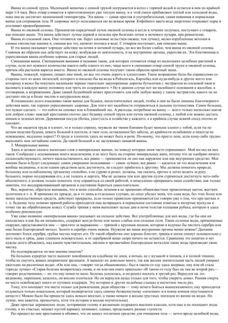 Ванна из сенной трухи. Маленький мешочек с сенной трухой погружается в котел с горячей водой и остается в нем по крайней
мере 1/4 часа. Весь отвар сливается в приготовленную уже теплую ванну, и к этой смеси прибавляют теплой или холодной воды,
пока она не достигнет назначенной температуры. Эта ванна — самая простая и употребительная, самая невинная и нормальная
ванна для согревания тела. И здоровые могут пользоваться ею во всякое время. Кофейного цвета вода энергично открывает поры и
усиливает кровообращение.
Ванна из овсяной соломы. Прокипятив порядочный пучок овсяной соломы в котле в течение получаса, поступают с отваром,
как описано выше. Эта ванна действует лучше первой и полезна при болезнях почек и мочевого пузыря, при ревматизме.
Ванна из сосновой хвои. Она готовится так: берут сосновые иглы (чем свежее, тем лучше), мелко изрубленные веточки и
еловые смолистые шишки и, смешав все это, кипятят полчаса в воде. С отваром поступают, как описано выше.
И эта ванна оказывает хорошее действие на почки и мочевой пузырь, но все же более слабое, чем ванна из овсяной соломы.
Главным же образом она действует на кожу, возбуждая ее деятельность, и на внутренние органы, укрепляя их. Эта благовонная и
укрепляющая ванна особенно хороша для старых людей.
Смешанная ванна. Смешанными ваннами я называю такие, для которых готовится отвар из нескольких целебных растений в
случае, если нет нужного количества какого-либо одного из них; чаще всего я смешиваю отвар сенной трухи и овсяной соломы,
причем оба растения варятся вместе. Ванна из овсяной соломы получает таким образом приятный запах.
Ванны, пожалуй, хороши, скажет мне иной, но все это очень дорого и хлопотливо. Такое возражение было бы справедливо со
стороны того из моих читателей, которого я посылал бы на воды в Рейхенгаль, Карлсбад или куда-нибудь в другое место или
которому я велел бы покупать маленькие черные тщательно закупоренные дорогие бутылочки с экстрактом из сосновой хвои и
выливать в каждую ванну половину или треть их содержимого. • Но в данном случае нет ни малейшего основания к жалобам, к
отговоркам, к возражениям. Даже самый беднейший может приготовить для себя любую ванну с таким экстрактом, какого он не
достанет нигде в более чистом и натуральном виде.
Я специально долго изыскивал такие ванны для бедных, несостоятельных людей, чтобы и они не были лишены благотворного
действия ванн, так хорошо укрепляющих здоровье. Для этого нет надобности отправляться в дальние путешествия. Самое большее,
что нужно сделать — это пойти на сеновал или в ближайший лес. А расходы, потребные на ванну — всего только несколько шагов
или доброе слово: каждый крестьянин охотно даст бедняку сенной трухи или пучок овсяной соломы; с любой ели можно достать
шишек и зеленых веток. Деревянная посуда (бочка, ушат) есть в хозяйстве у каждого; а в крайнем случае всякий сосед охотно ее
одолжит.
Что же касается труда и хлопот, то я только спрошу, неужели же твоим близким будет меньше хлопот с тобой, если ты по
целым неделям будешь лежать больной в постели, и твое тело, оставленное без заботы, до крайности ослабевшее и никогда не
освежаемое, медленно хиреет? О труде и хлопотах здесь не может быть и речи. По-моему, это просто лень, если кому-либо трудно
выполнять мои легчайшие советы. Да такой больной и не заслуживает никакой ванны.
3. Минеральные ванны
Здесь я должен сказать несколько слов о минеральных ваннах, по поводу которых меня часто спрашивают. Мой взгляд на них
таков. Сообразно с основаниями моего водолечения, я не могу быть на стороне минеральных ванн, потому что не одобряю ничего
сильнодействующего, ничего насильственного, все равно — применяется ли оно как наружное или как внутреннее средство. Мое
мнение было и будет следующее: самое умеренное пользование — самое лучшее, все равно — касается ли это водолечения или
вообще медицины, и если одним средством цель достигнута, не следует прибегать к другому. Мы должны помогать природе,
больному или ослабленному организму спокойно, а не сурово и резко; должны, так сказать, кротко и легко водить за руку
больного, порою поддерживая его, а не толкать и дергать. Мы не должны тем или другим путем стремиться достигнуть чего-либо
абсолютного, а должны только помогать телу справиться со своей работой, и немедленно прекращать наше содействие, как только
заметим, что выздоравливающий организм в состоянии бороться самостоятельно.
Все, вероятно, обратили внимание, что в моих способах лечения я не применяю общеизвестных проволочных щеток, жестких
полотенец и т. п. Я применял их прежде, да и то лишь в отдельных случаях, но опыт убедил меня, что одна вода, без этих более или
менее насильственных средств, действует прекрасно, если только правильно применяется (не говорю уже о том, что при щетках и
т. п. бедному телу помимо прямой работы приходится еще возвращать в нормальное состояние измятые и натертые мускулы и
точно так же обработанную кожу). Службу трения у меня выполняет целые дни и ночи толстая холщевая рубаха, которую я здесь
особенно рекомендую.
Уже само название «минеральная ванна» указывает на сильное действие. Все употребляемые для них воды, где бы они ни
находились и как бы ни назывались, содержат всегда более или менее слабые или сильные соли. Такие соленые воды, применяемые
снаружи, представляются мне — простите за выражение — тряпкой с крупным песком, которою я вздумал бы чистить серебро или
еще более благородный металл. Золото и серебро очень нежны. Неужели же наши внутренние органы менее нежны? Дыхание
затемняет блеск серебра, грубая чистка портит его. От такой обработки оно хорошо блестит; тряпка и песок снимут основательно с
него пыль и грязь, даже слишком основательно, и от серебряной вещи скоро ничего не останется. Сравнение это понятно и нет
нужды долго объяснять, над каким чувствительным, мягким и чрезвычайно благородным металлом такие воды производят свою
чистку.
Но подтверждается ли мое мнение опытом?
На больших курортах часто выносят покойников на кладбище не днем, а ночью, не с музыкой и пением, а в полной тишине,
чтобы не смутить живых неприятным зрелищем. А выносят их довольно много, так как весьма значительная часть людей умирает
ежегодно на различных водах. «Он или она, - говорят тогда обыкновенно,- был в таком-то оду здесь впервые, ему или ей стало
гораздо лучше» «Старая болезнь возвратилась снова, и он или она опять приехали» «В таком-то году был он там во второй раз,—
говорят родственники,— но это ему помогло мало. Болезнь усилилась, и он решил поехать в третий раз. Вернулся он, по-
видимому, окрепшим, казалось, он вполне излечился. Но он вернулся назад только для того, чтобы умереть дома». Ранняя смерть
на месте освобождает иного от путевых издержек. Эту историю и другие подобные слышал я несчетное число раз.
Тому, кто посещает эти места только для развлечения, ради общества — тому нечего бояться вышесказанного; ему приходится
отдуваться только кошельком, который подвергается здесь самому безжалостному «лечению» и в конце концов опустошается
начисто ( Можно было бы принести здесь немало веселых, а также немало и весьма грустных эпизодов из жизни на водах. Но
лучше, мне кажется, промолчать, хотя эти истории и весьма поучительны).
Даже простые деревенские люди, потерявшие голову и желающие подражать высшим классам, хотя еще и не посещают воды
(этому, к их счастью, мешает пустой карман), начинают, однако, проделывать разные глупости.
Раз пришел ко мне крестьянин и объявил, что он нашел «отличное средство для очищения тела — нечто вроде целебной воды,
 